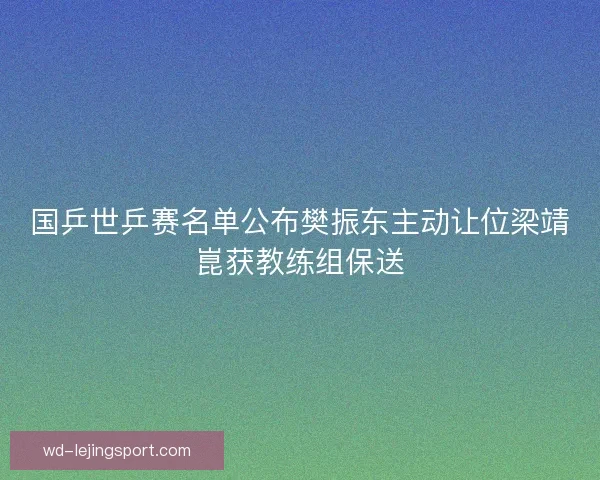 国乒世乒赛名单公布樊振东主动让位梁靖崑获教练组保送