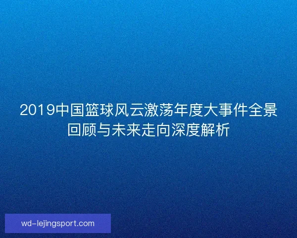 2019中国篮球风云激荡年度大事件全景回顾与未来走向深度解析